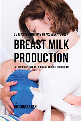 55 Juicing Solutions to Accelerate Your Breast Milk Production: Get Your Body into Action Using Natures Ingredients