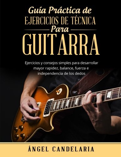 Guía Práctica de Ejercicios de Técnica para Guitarra: Ejercicios y consejos simples para desarrollar mayor rapidez, balance, fuerza e independencia de los dedos