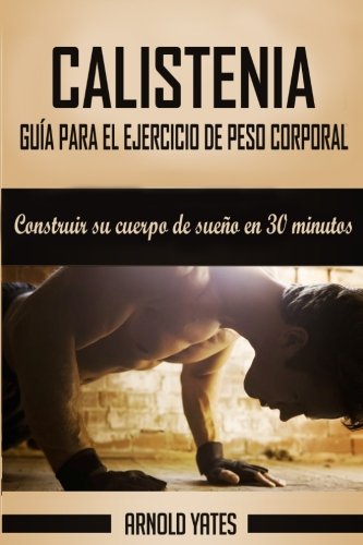 Calistenia: Completa guía de ejercicios de peso corporal, construir su cuerpo de sueño en 30 minutos: Ejercicios de peso corporal, entrenamiento de ... de peso corporal, la fuerza peso del cuerpo