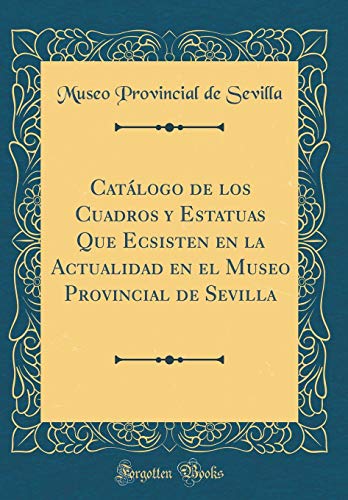 Catálogo de los Cuadros y Estatuas Que Ecsisten en la Actualidad en el Museo Provincial de Sevilla (Classic Reprint)