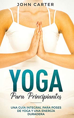 Yoga Para Principiantes: Una Guía Integral Para Poses De Yoga Y Una Energía Duradera (Yoga for Beginners Spanish Version) (1) (Relajación)