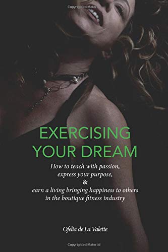 Exercising Your Dream: How to teach with passion, express your purpose & earn a living bringing happiness to others in the boutique fitness industry