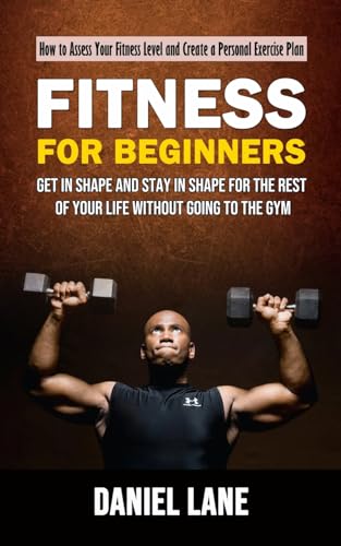 Fitness for Beginners: How to Assess Your Fitness Level and Create a Personal Exercise Plan (Get in Shape and Stay in Shape for the Rest of Your Life Without Going to the Gym)