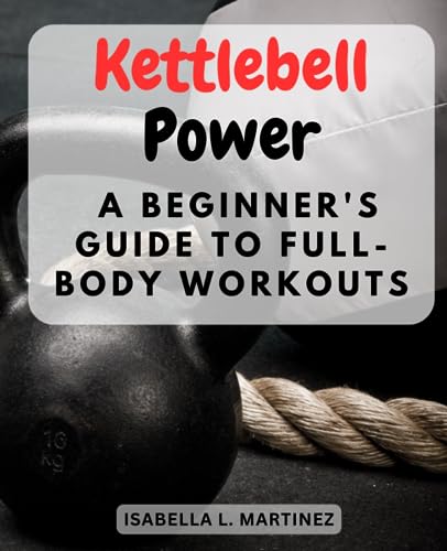 Kettlebell Power: A Beginner's Guide to Full-Body Workouts: Sculpt and Strengthen Your Body with a Step-by-Step Kettlebell Workout for Total Beginners