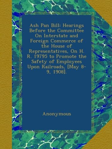 Ash Pan Bill: Hearings Before the Committee On Interstate and Foreign Commerce of the House of Representatives, On H. R. 19795 to Promote the Safety of Employees Upon Railroads, [May 8-9, 1908].