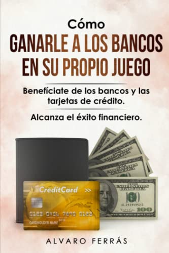 Cómo Ganarle a los Bancos en su Propio Juego: Benefíciate de los Bancos y las Tarjetas de Crédito... Alcanza el Éxito Financiero.