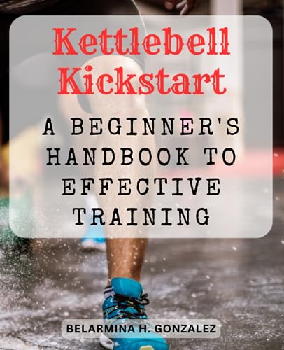 Kettlebell Kickstart: A Beginner's Handbook to Effective Training: Unleash Your Strength and Agility with Kettlebell Workouts for Total Body Transformation